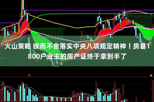 火山策略 锲而不舍落实中央八项规定精神丨房县1800户业主的房产证终于拿到手了