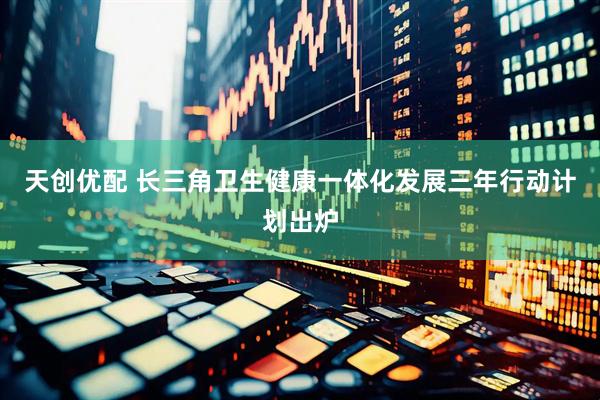 天创优配 长三角卫生健康一体化发展三年行动计划出炉
