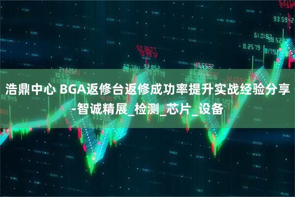 浩鼎中心 BGA返修台返修成功率提升实战经验分享-智诚精展_检测_芯片_设备