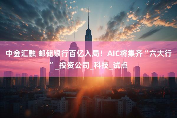 中金汇融 邮储银行百亿入局！AIC将集齐“六大行”_投资公司_科技_试点