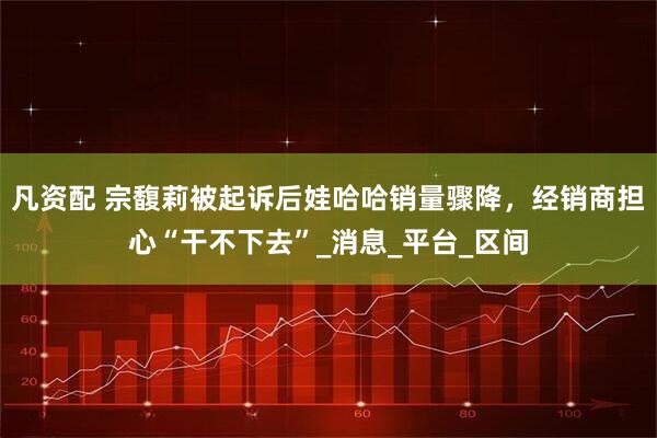 凡资配 宗馥莉被起诉后娃哈哈销量骤降，经销商担心“干不下去”_消息_平台_区间