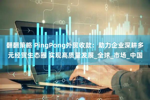 翻翻策略 PingPong外贸收款：助力企业深耕多元经贸生态圈 实现高质量发展_全球_市场_中国