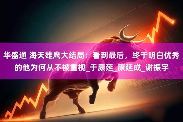 华盛通 海天雄鹰大结局：看到最后，终于明白优秀的他为何从不被重视_于康延_康延成_谢振宇