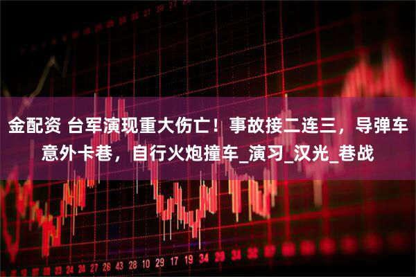 金配资 台军演现重大伤亡！事故接二连三，导弹车意外卡巷，自行火炮撞车_演习_汉光_巷战