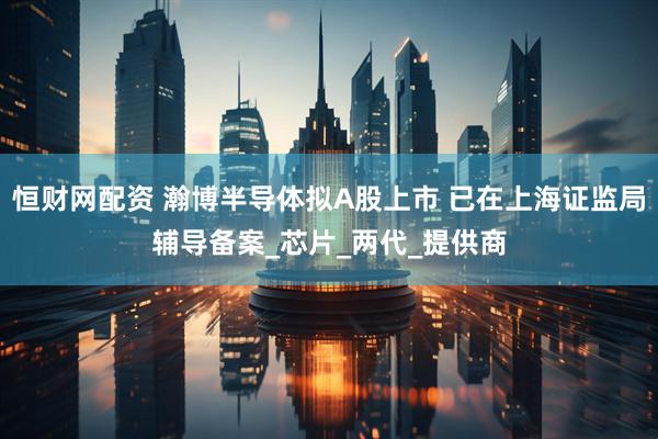 恒财网配资 瀚博半导体拟A股上市 已在上海证监局辅导备案_芯片_两代_提供商