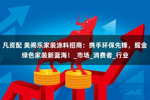 凡资配 美阁乐家装涂料招商：携手环保先锋，掘金绿色家装新蓝海！_市场_消费者_行业