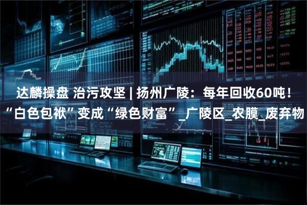达麟操盘 治污攻坚 | 扬州广陵：每年回收60吨！“白色包袱”变成“绿色财富”_广陵区_农膜_废弃物
