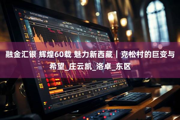 融金汇银 辉煌60载 魅力新西藏｜克松村的巨变与希望_庄云凯_洛卓_东区
