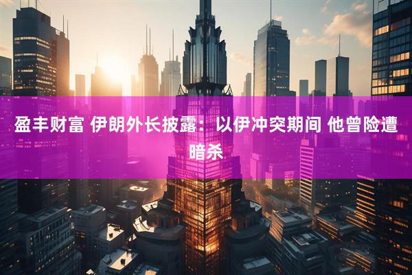 盈丰财富 伊朗外长披露：以伊冲突期间 他曾险遭暗杀