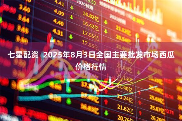 七星配资 2025年8月3日全国主要批发市场西瓜价格行情