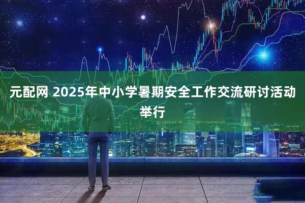元配网 2025年中小学暑期安全工作交流研讨活动举行