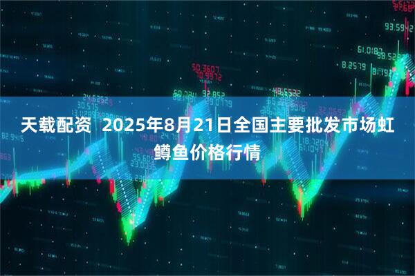 天载配资  2025年8月21日全国主要批发市场虹鳟鱼价格行情