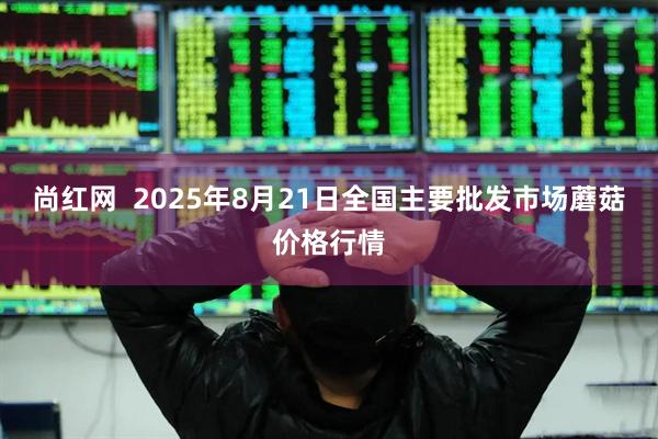 尚红网  2025年8月21日全国主要批发市场蘑菇价格行情