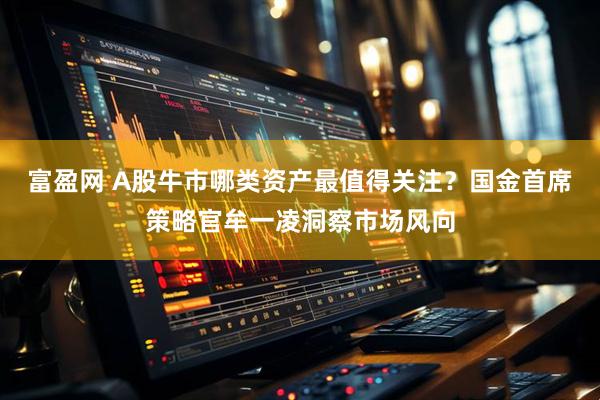 富盈网 A股牛市哪类资产最值得关注？国金首席策略官牟一凌洞察市场风向