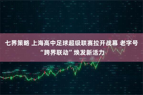 七界策略 上海高中足球超级联赛拉开战幕 老字号“跨界联动”焕发新活力