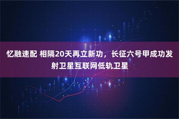 忆融速配 相隔20天再立新功，长征六号甲成功发射卫星互联网低轨卫星