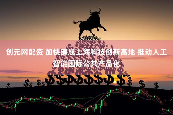 创元网配资 加快建成上海科技创新高地 推动人工智能国际公共产品化