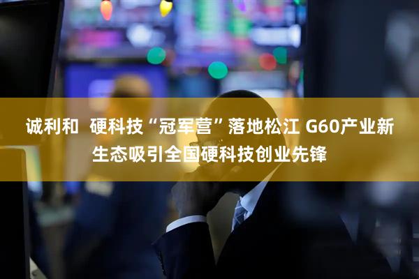 诚利和 硬科技“冠军营”落地松江 G60产业新生态吸引全国硬科技创业先锋