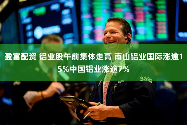 盈富配资 铝业股午前集体走高 南山铝业国际涨逾15%中国铝业涨逾7%