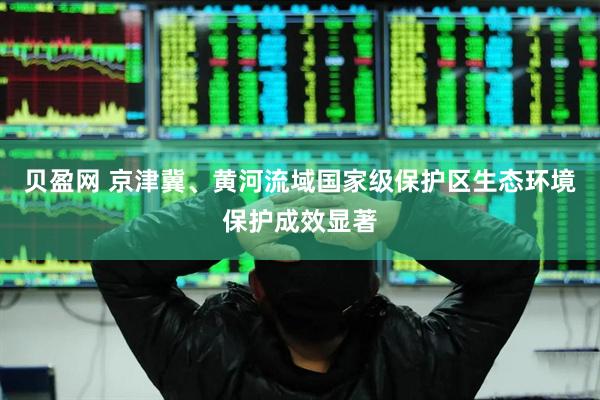 贝盈网 京津冀、黄河流域国家级保护区生态环境保护成效显著